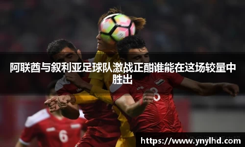 阿联酋与叙利亚足球队激战正酣谁能在这场较量中胜出