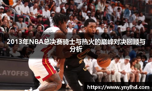 2013年NBA总决赛骑士与热火的巅峰对决回顾与分析